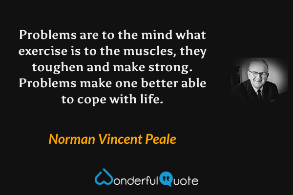 Problems are to the mind what exercise is to the muscles, they toughen and make strong.  Problems make one better able to cope with life. - Norman Vincent Peale quote.
