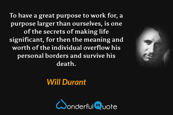 To have a great purpose to work for, a purpose larger than ourselves, is one of the secrets of making life significant, for then the meaning and worth of the individual overflow his personal borders and survive his death. - Will Durant quote.