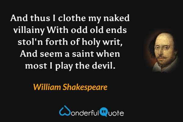 And thus I clothe my naked villainy
With odd old ends stol'n forth of holy writ,
And seem a saint when most I play the devil. - William Shakespeare quote.