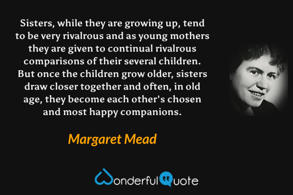 Sisters, while they are growing up, tend to be very rivalrous and as young mothers they are given to continual rivalrous comparisons of their several children.  But once the children grow older, sisters draw closer together and often, in old age, they become each other's chosen and most happy companions. - Margaret Mead quote.