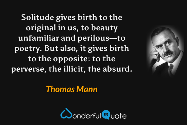 Solitude gives birth to the original in us, to beauty unfamiliar and perilous—to poetry.  But also, it gives birth to the opposite: to the perverse, the illicit, the absurd. - Thomas Mann quote.