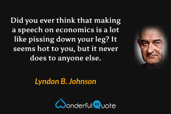 Did you ever think that making a speech on economics is a lot like pissing down your leg?  It seems hot to you, but it never does to anyone else. - Lyndon B. Johnson quote.