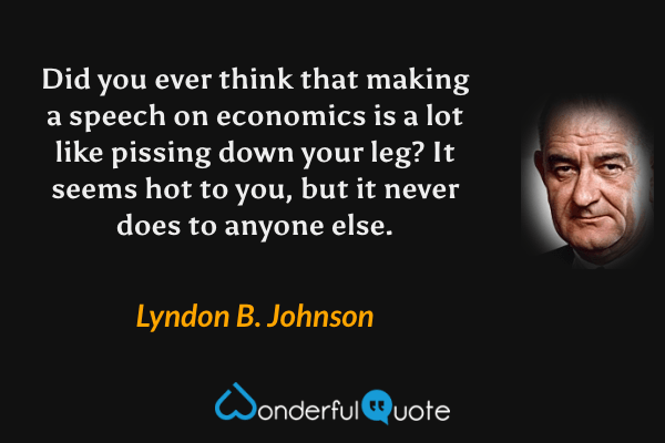 Did you ever think that making a speech on economics is a lot like pissing down your leg? It seems hot to you, but it never does to anyone else. - Lyndon B. Johnson quote.
