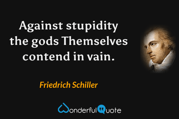 Against stupidity the gods
Themselves contend in vain. - Friedrich Schiller quote.