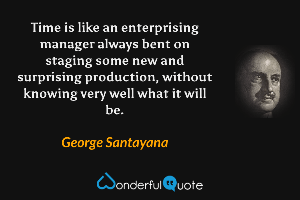 Time is like an enterprising manager always bent on staging some new and surprising production, without knowing very well what it will be. - George Santayana quote.