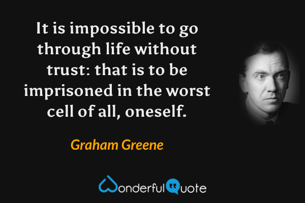 It is impossible to go through life without trust: that is to be imprisoned in the worst cell of all, oneself. - Graham Greene quote.
