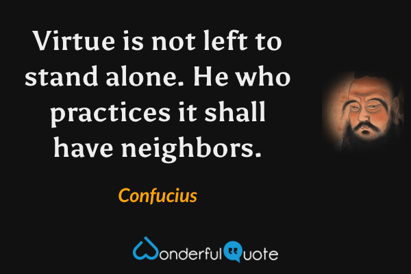 Virtue is not left to stand alone. He who practices it shall have neighbors. - Confucius quote.