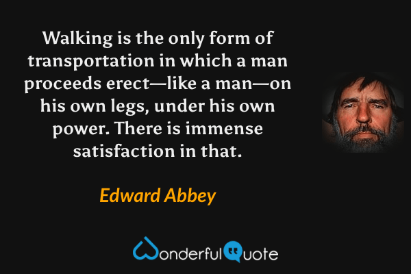 Walking is the only form of transportation in which a man proceeds erect—like a man—on his own legs, under his own power. There is immense satisfaction in that. - Edward Abbey quote.