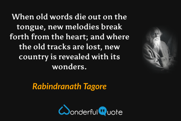 When old words die out on the tongue, new melodies break forth from the heart; and where the old tracks are lost, new country is revealed with its wonders. - Rabindranath Tagore quote.