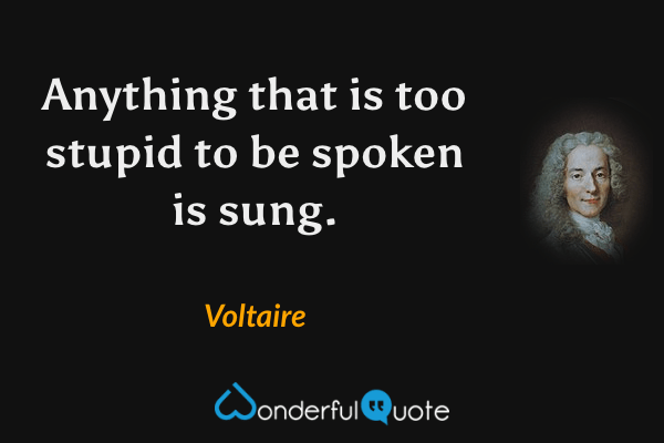 Anything that is too stupid to be spoken is sung. - Voltaire quote.