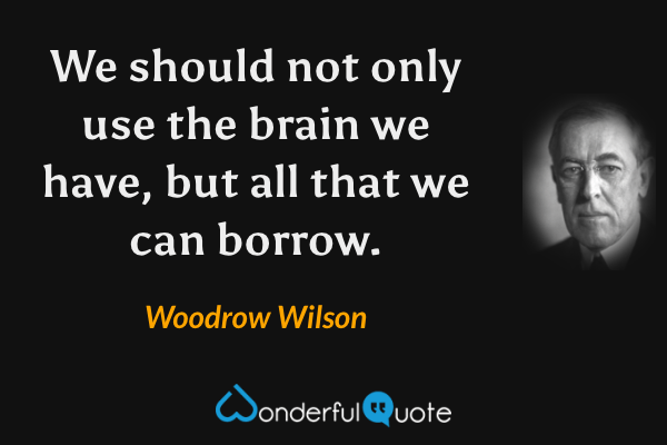 We should not only use the brain we have, but all that we can borrow. - Woodrow Wilson quote.