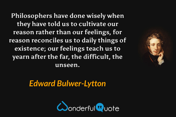 Philosophers have done wisely when they have told us to cultivate our reason rather than our feelings, for reason reconciles us to daily things of existence; our feelings teach us to yearn after the far, the difficult, the unseen. - Edward Bulwer-Lytton quote.