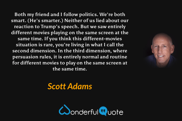 Both my friend and I follow politics. We're both smart. (He's smarter.) Neither of us lied about our reaction to Trump's speech. But we saw entirely different movies playing on the same screen at the same time. If you think this different-movies situation is rare, you're living in what I call the second dimension. In the third dimension, where persuasion rules, it is entirely normal and routine for different movies to play on the same screen at the same time. - Scott Adams quote.