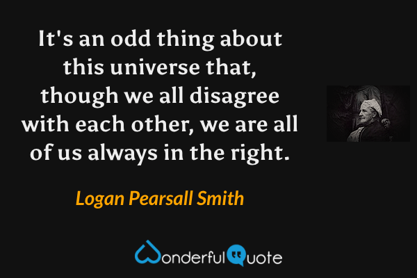 It's an odd thing about this universe that, though we all disagree with each other, we are all of us always in the right. - Logan Pearsall Smith quote.