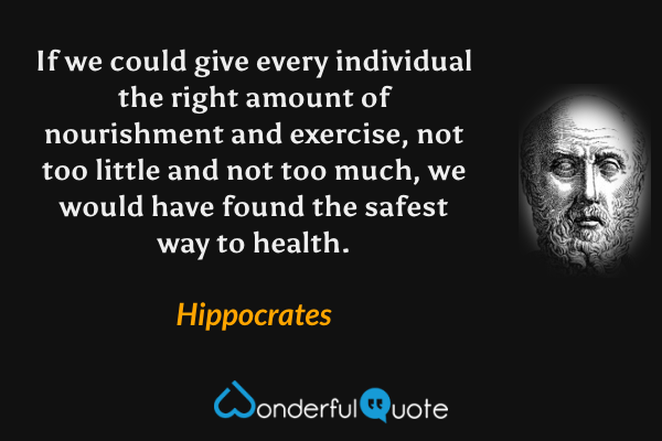 If we could give every individual the right amount of nourishment and exercise, not too little and not too much, we would have found the safest way to health. - Hippocrates quote.