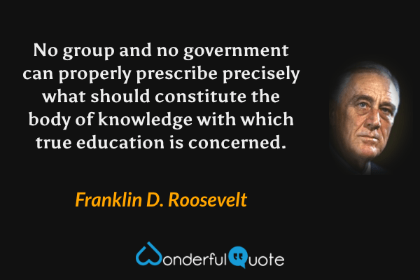 No group and no government can properly prescribe precisely what should constitute the body of knowledge with which true education is concerned. - Franklin D. Roosevelt quote.