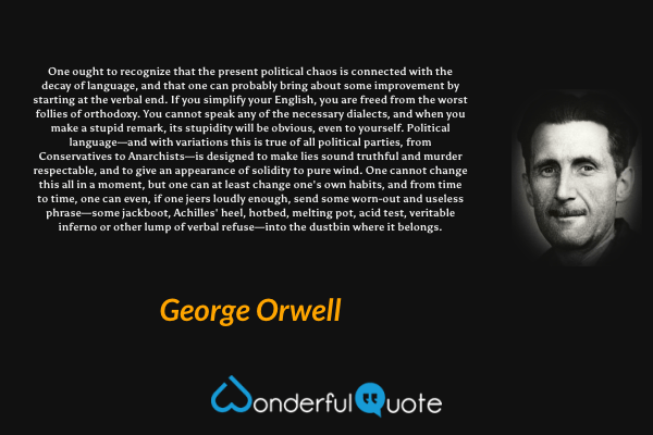 One ought to recognize that the present political chaos is connected with the decay of language, and that one can probably bring about some improvement by starting at the verbal end. If you simplify your English, you are freed from the worst follies of orthodoxy. You cannot speak any of the necessary dialects, and when you make a stupid remark, its stupidity will be obvious, even to yourself. Political language—and with variations this is true of all political parties, from Conservatives to Anarchists—is designed to make lies sound truthful and murder respectable, and to give an appearance of solidity to pure wind. One cannot change this all in a moment, but one can at least change one's own habits, and from time to time, one can even, if one jeers loudly enough, send some worn-out and useless phrase—some jackboot, Achilles' heel, hotbed, melting pot, acid test, veritable inferno or other lump of verbal refuse—into the dustbin where it belongs. - George Orwell quote.