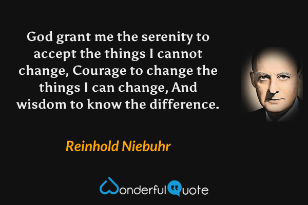 God grant me the serenity to accept the things I cannot change, Courage to change the things I can change, And wisdom to know the difference. - Reinhold Niebuhr quote.