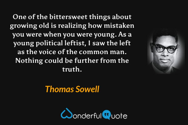 One of the bittersweet things about growing old is realizing how mistaken you were when you were young. As a young political leftist, I saw the left as the voice of the common man. Nothing could be further from the truth. - Thomas Sowell quote.