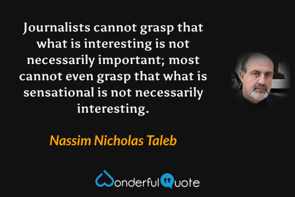 Journalists cannot grasp that what is interesting is not necessarily important; most cannot even grasp that what is sensational is not necessarily interesting. - Nassim Nicholas Taleb quote.