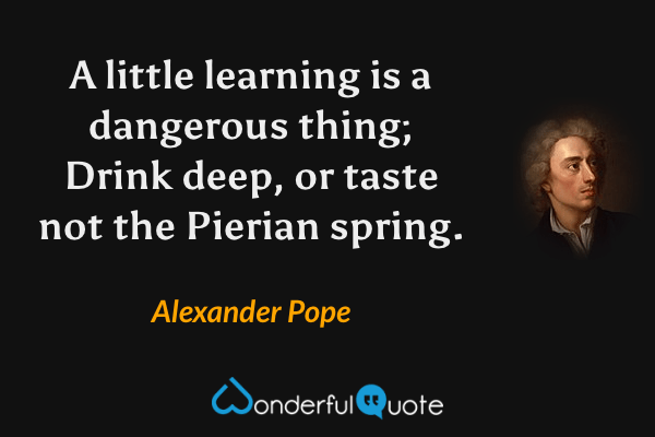 A little learning is a dangerous thing; Drink deep, or taste not the Pierian spring. - Alexander Pope quote.