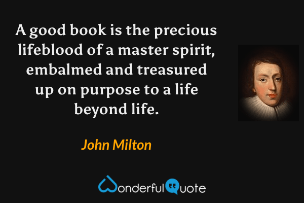 A good book is the precious lifeblood of a master spirit, embalmed and treasured up on purpose to a life beyond life. - John Milton quote.