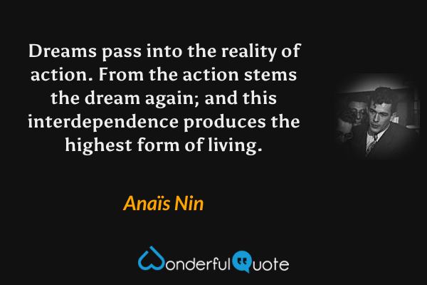 Dreams pass into the reality of action. From the action stems the dream again; and this interdependence produces the highest form of living. - Anaïs Nin quote.