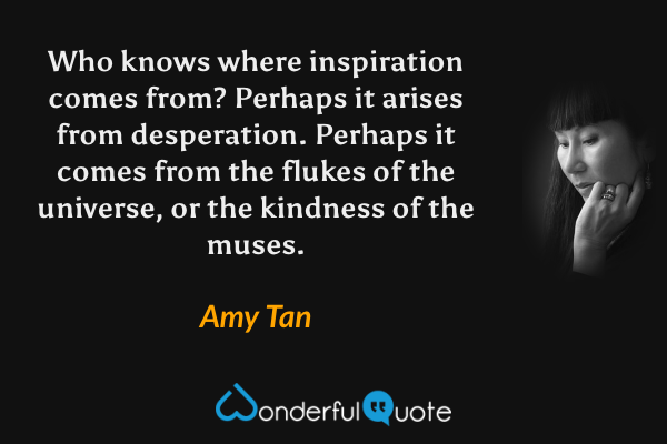 Who knows where inspiration comes from? Perhaps it arises from desperation. Perhaps it comes from the flukes of the universe, or the kindness of the muses. - Amy Tan quote.