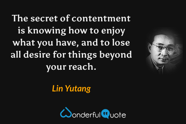 The secret of contentment is knowing how to enjoy what you have, and to lose all desire for things beyond your reach. - Lin Yutang quote.