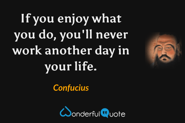 If you enjoy what you do, you'll never work another day in your life. - Confucius quote.
