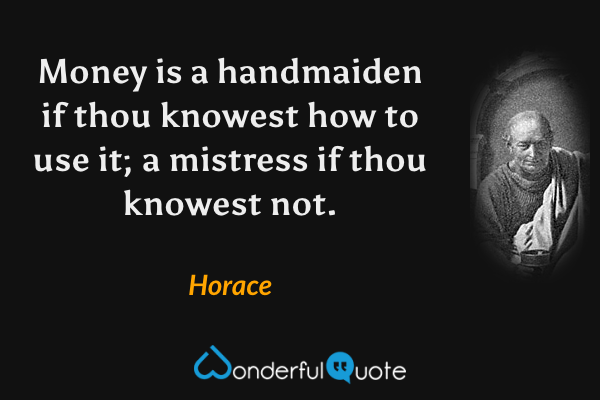 Money is a handmaiden if thou knowest how to use it; a mistress if thou knowest not. - Horace quote.