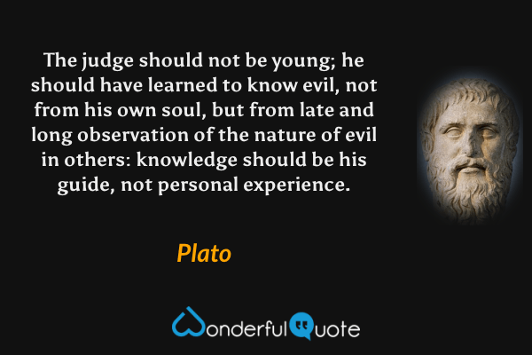 The judge should not be young; he should have learned to know evil, not from his own soul, but from late and long observation of the nature of evil in others: knowledge should be his guide, not personal experience. - Plato quote.