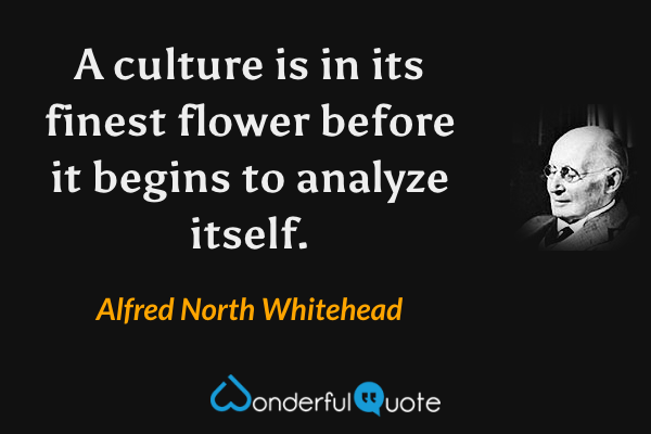 A culture is in its finest flower before it begins to analyze itself. - Alfred North Whitehead quote.