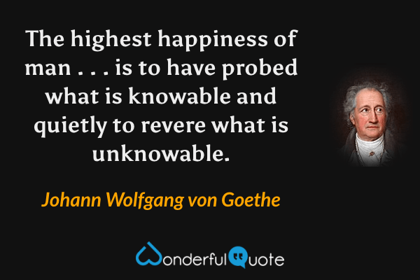 The highest happiness of man . . . is to have probed what is knowable and quietly to revere what is unknowable. - Johann Wolfgang von Goethe quote.