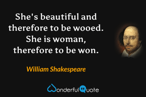 She's beautiful and therefore to be wooed. She is woman, therefore to be won. - William Shakespeare quote.