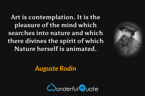 Art is contemplation. It is the pleasure of the mind which searches into nature and which there divines the spirit of which Nature herself is animated. - Auguste Rodin quote.