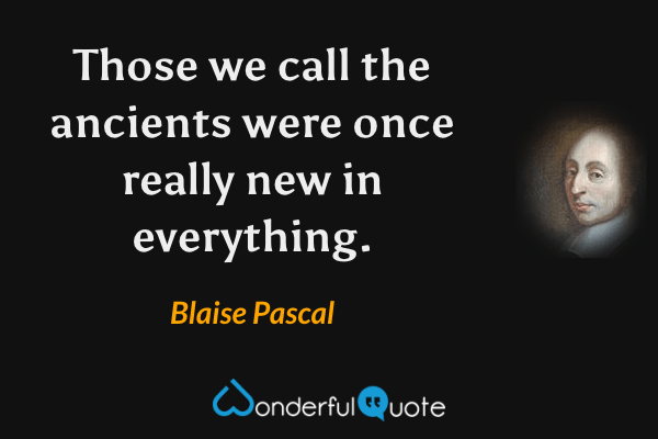 Those we call the ancients were once really new in everything. - Blaise Pascal quote.
