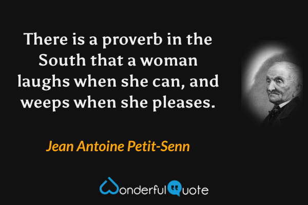 There is a proverb in the South that a woman laughs when she can, and weeps when she pleases. - Jean Antoine Petit-Senn quote.