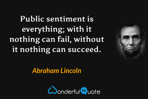 Public sentiment is everything; with it nothing can fail, without it nothing can succeed. - Abraham Lincoln quote.