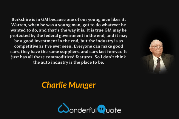 Berkshire is in GM because one of our young men likes it. Warren, when he was a young man, got to do whatever he wanted to do, and that's the way it is. It is true GM may be protected by the federal government in the end, and it may be a good investment in the end, but the industry is as competitive as I've ever seen. Everyone can make good cars, they have the same suppliers, and cars last forever. It just has all these commoditized features. So I don't think the auto industry is the place to be. - Charlie Munger quote.