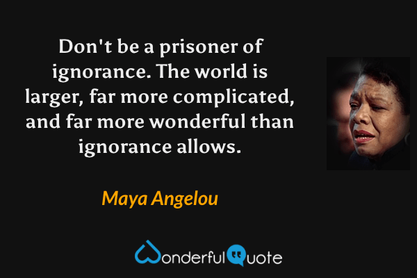 Don't be a prisoner of ignorance. The world is larger, far more complicated, and far more wonderful than ignorance allows. - Maya Angelou quote.