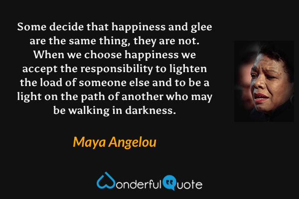 Some decide that happiness and glee are the same thing, they are not. When we choose happiness we accept the responsibility to lighten the load of someone else and to be a light on the path of another who may be walking in darkness. - Maya Angelou quote.