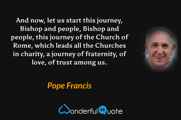 And now, let us start this journey, Bishop and people, Bishop and people, this journey of the Church of Rome, which leads all the Churches in charity, a journey of fraternity, of love, of trust among us. - Pope Francis quote.