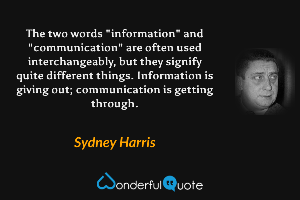 The two words "information" and "communication" are often used interchangeably, but they signify quite different things. Information is giving out; communication is getting through. - Sydney Harris quote.