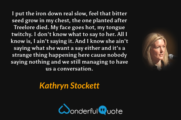 I put the iron down real slow, feel that bitter seed grow in my chest, the one planted after Treelore died. My face goes hot, my tongue twitchy. I don't know what to say to her. All I know is, I ain't saying it. And I know she ain't saying what she want a say either and it's a strange thing happening here cause nobody saying nothing and we still managing to have us a conversation. - Kathryn Stockett quote.