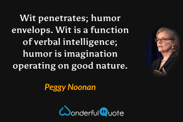 Wit penetrates; humor envelops. Wit is a function of verbal intelligence; humor is imagination operating on good nature. - Peggy Noonan quote.