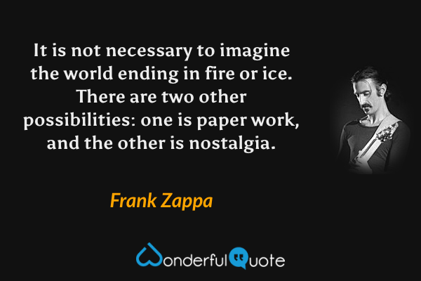 It is not necessary to imagine the world ending in fire or ice. There are two other possibilities: one is paper work, and the other is nostalgia. - Frank Zappa quote.