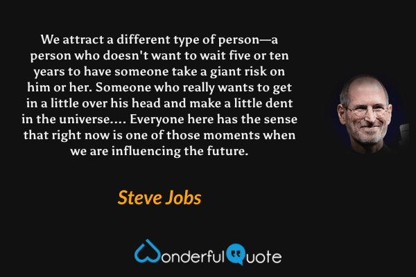We attract a different type of person—a person who doesn't want to wait five or ten years to have someone take a giant risk on him or her. Someone who really wants to get in a little over his head and make a little dent in the universe.... Everyone here has the sense that right now is one of those moments when we are influencing the future. - Steve Jobs quote.