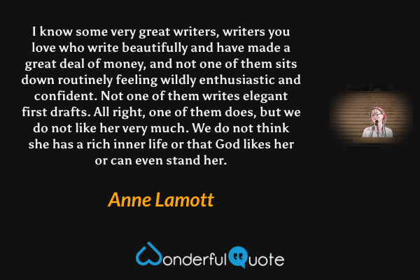 I know some very great writers, writers you love who write beautifully and have made a great deal of money, and not one of them sits down routinely feeling wildly enthusiastic and confident. Not one of them writes elegant first drafts. All right, one of them does, but we do not like her very much. We do not think she has a rich inner life or that God likes her or can even stand her. - Anne Lamott quote.