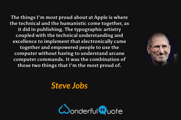 The things I'm most proud about at Apple is where the technical and the humanistic come together, as it did in publishing. The typographic artistry coupled with the technical understanding and excellence to implement that electronically came together and empowered people to use the computer without having to understand arcane computer commands. It was the combination of those two things that I'm the most proud of. - Steve Jobs quote.